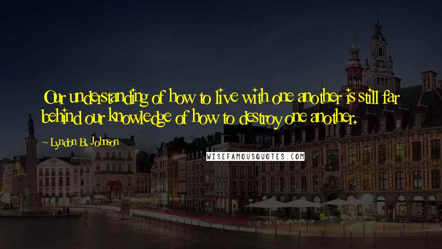 Lyndon B. Johnson Quotes: Our understanding of how to live with one another is still far behind our knowledge of how to destroy one another.