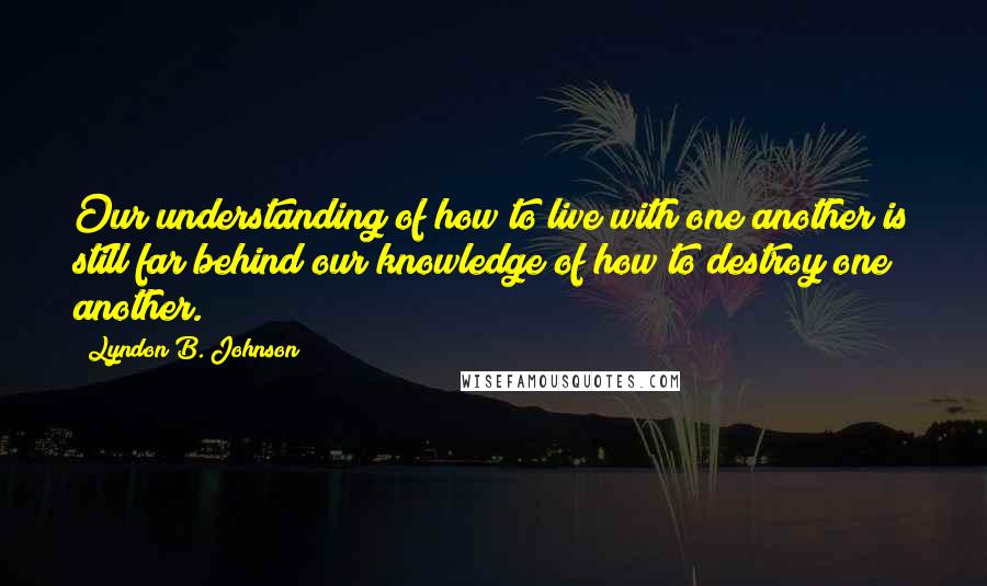 Lyndon B. Johnson Quotes: Our understanding of how to live with one another is still far behind our knowledge of how to destroy one another.