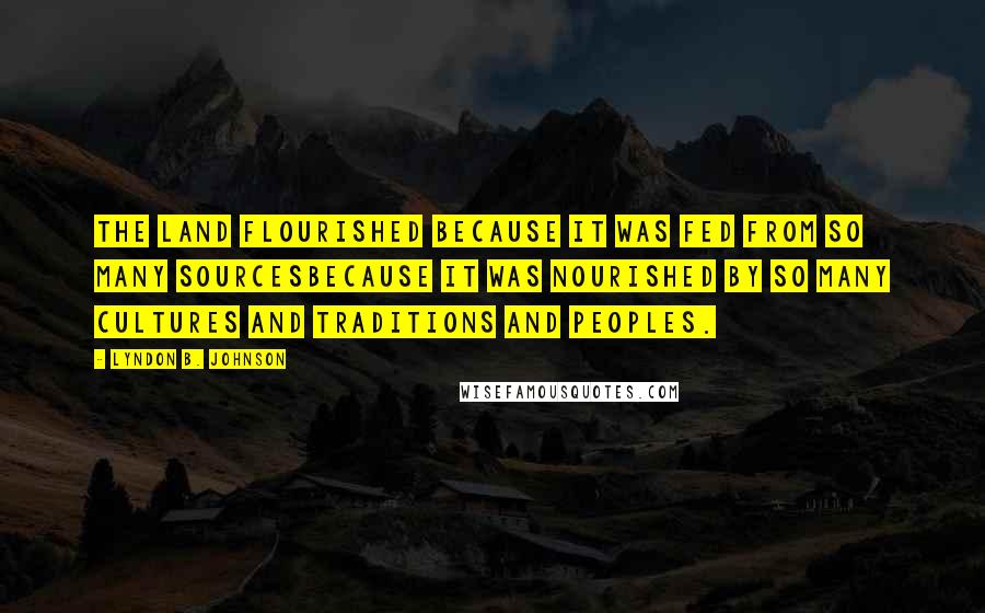 Lyndon B. Johnson Quotes: The land flourished because it was fed from so many sourcesbecause it was nourished by so many cultures and traditions and peoples.