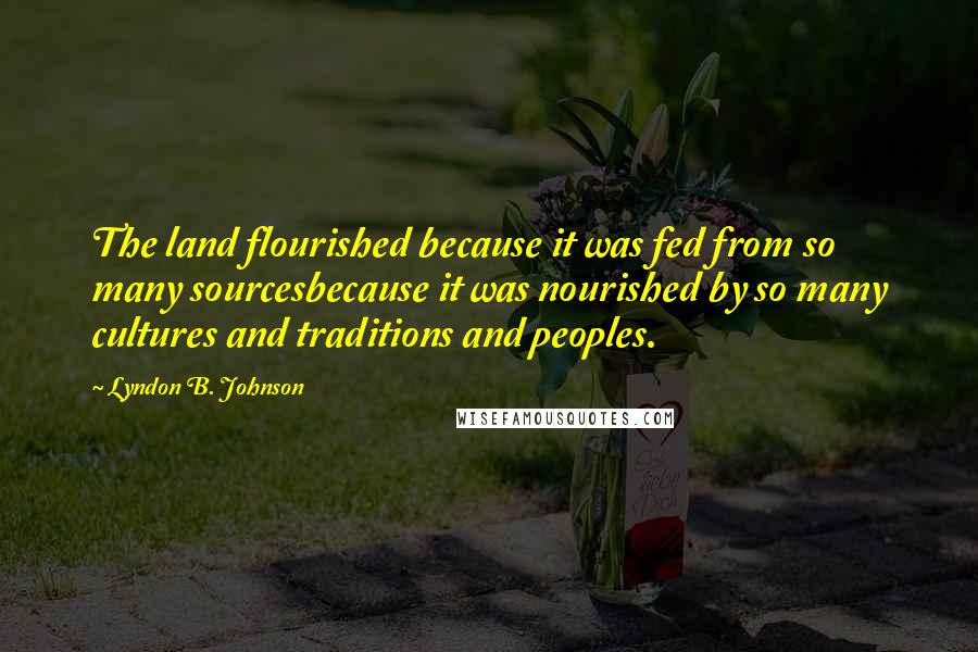 Lyndon B. Johnson Quotes: The land flourished because it was fed from so many sourcesbecause it was nourished by so many cultures and traditions and peoples.