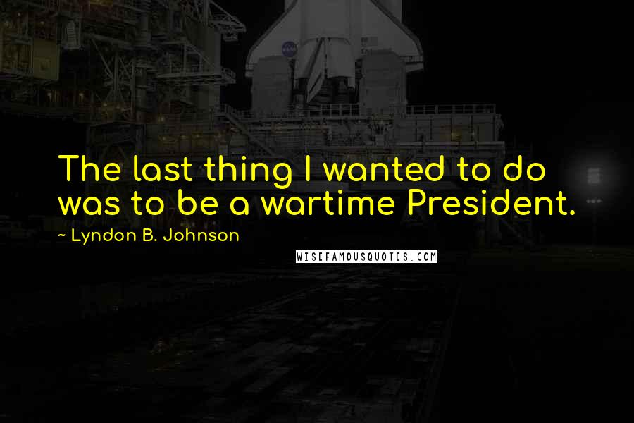 Lyndon B. Johnson Quotes: The last thing I wanted to do was to be a wartime President.