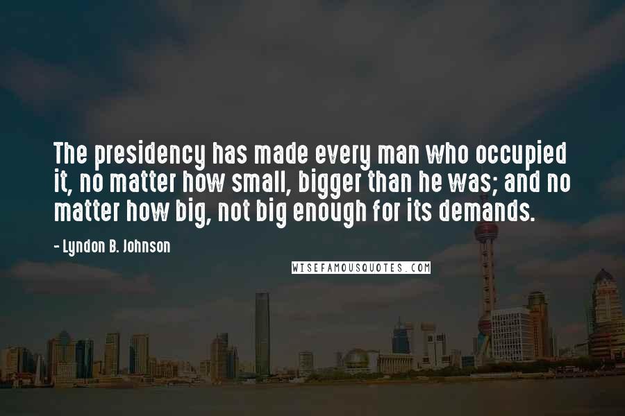 Lyndon B. Johnson Quotes: The presidency has made every man who occupied it, no matter how small, bigger than he was; and no matter how big, not big enough for its demands.