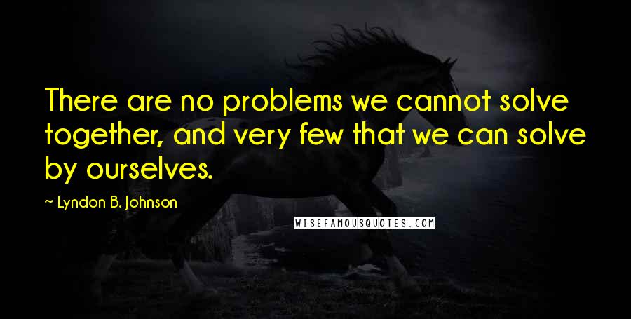 Lyndon B. Johnson Quotes: There are no problems we cannot solve together, and very few that we can solve by ourselves.