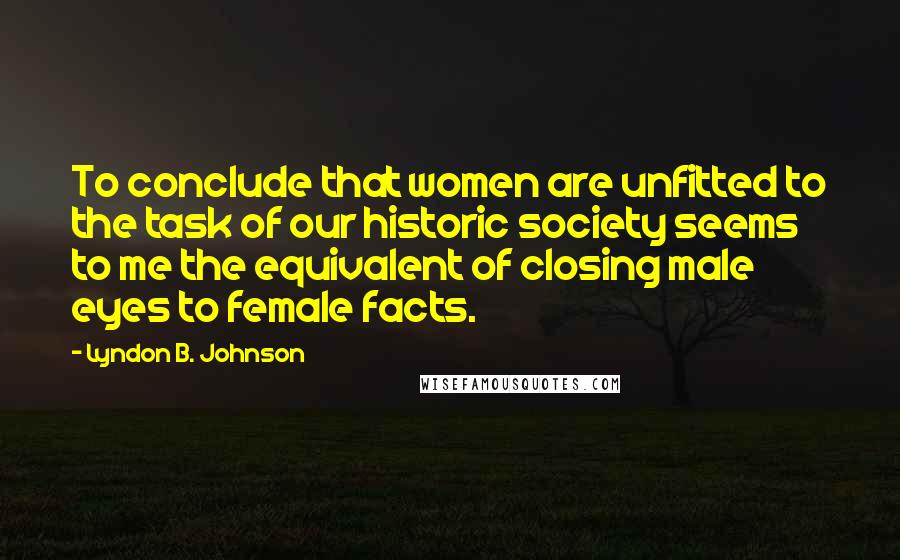 Lyndon B. Johnson Quotes: To conclude that women are unfitted to the task of our historic society seems to me the equivalent of closing male eyes to female facts.