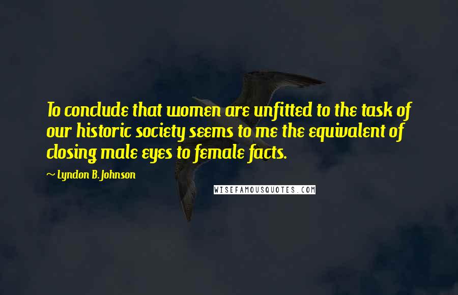 Lyndon B. Johnson Quotes: To conclude that women are unfitted to the task of our historic society seems to me the equivalent of closing male eyes to female facts.