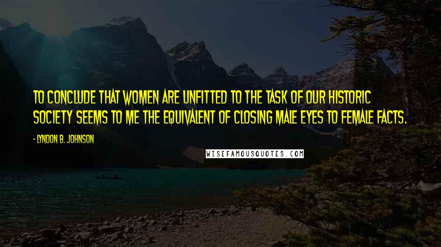 Lyndon B. Johnson Quotes: To conclude that women are unfitted to the task of our historic society seems to me the equivalent of closing male eyes to female facts.