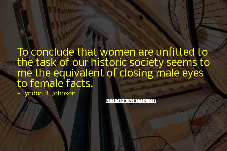 Lyndon B. Johnson Quotes: To conclude that women are unfitted to the task of our historic society seems to me the equivalent of closing male eyes to female facts.