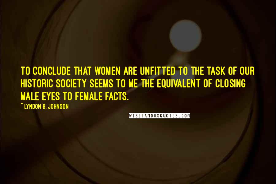 Lyndon B. Johnson Quotes: To conclude that women are unfitted to the task of our historic society seems to me the equivalent of closing male eyes to female facts.