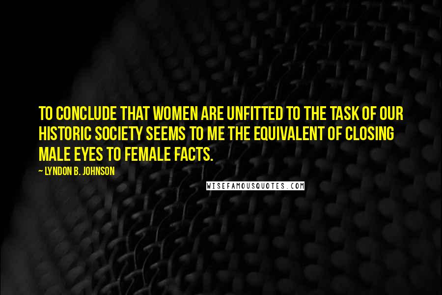 Lyndon B. Johnson Quotes: To conclude that women are unfitted to the task of our historic society seems to me the equivalent of closing male eyes to female facts.