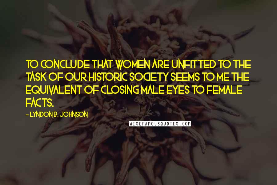 Lyndon B. Johnson Quotes: To conclude that women are unfitted to the task of our historic society seems to me the equivalent of closing male eyes to female facts.