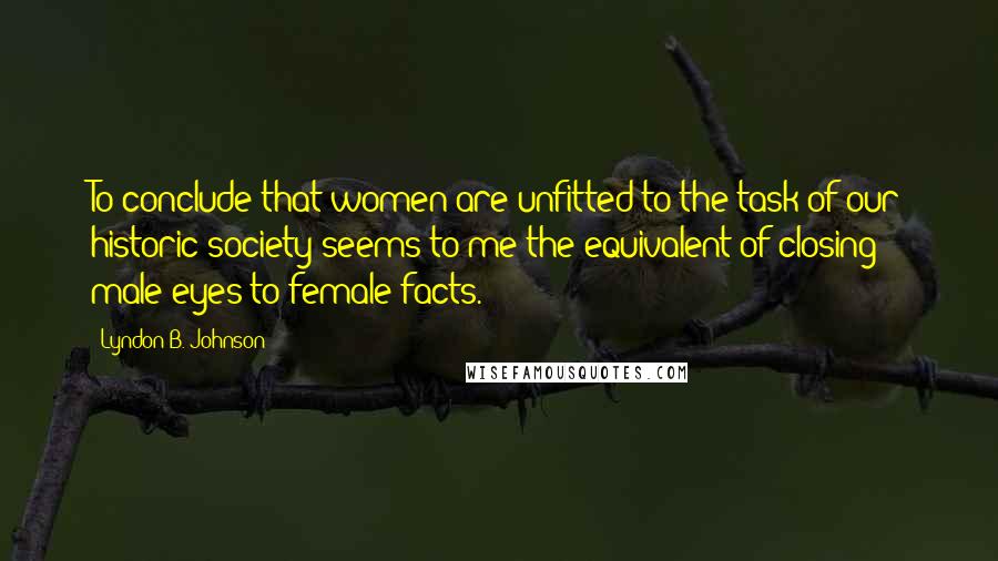 Lyndon B. Johnson Quotes: To conclude that women are unfitted to the task of our historic society seems to me the equivalent of closing male eyes to female facts.