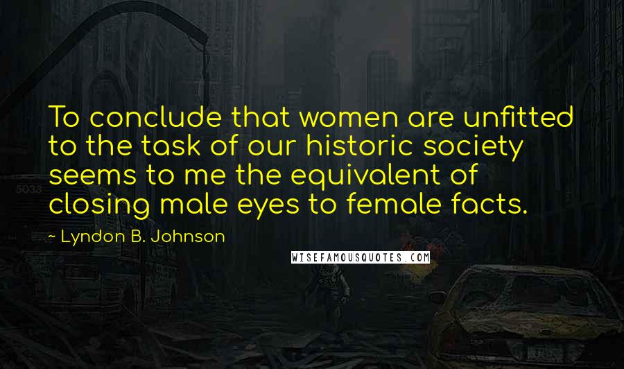 Lyndon B. Johnson Quotes: To conclude that women are unfitted to the task of our historic society seems to me the equivalent of closing male eyes to female facts.