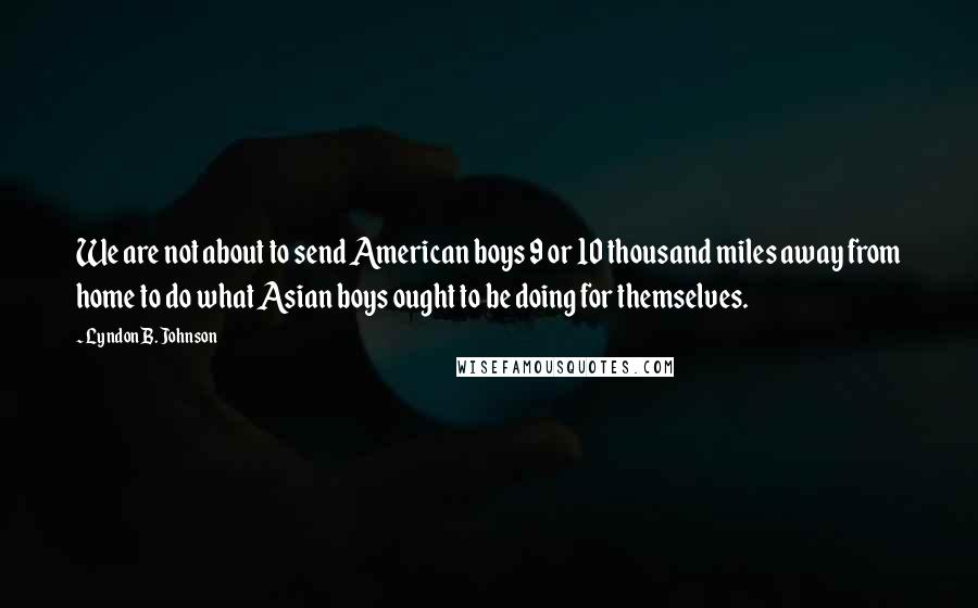 Lyndon B. Johnson Quotes: We are not about to send American boys 9 or 10 thousand miles away from home to do what Asian boys ought to be doing for themselves.