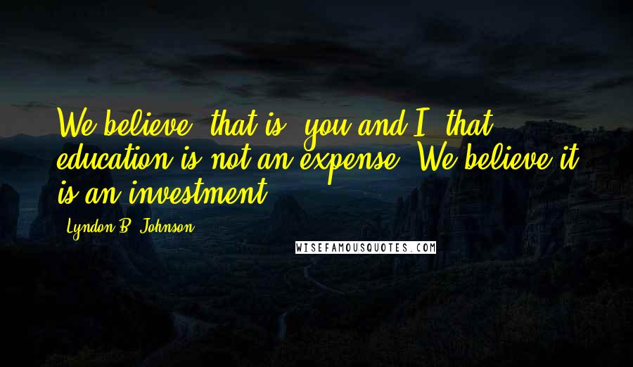 Lyndon B. Johnson Quotes: We believe, that is, you and I, that education is not an expense. We believe it is an investment.