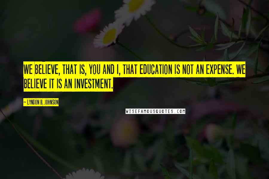 Lyndon B. Johnson Quotes: We believe, that is, you and I, that education is not an expense. We believe it is an investment.