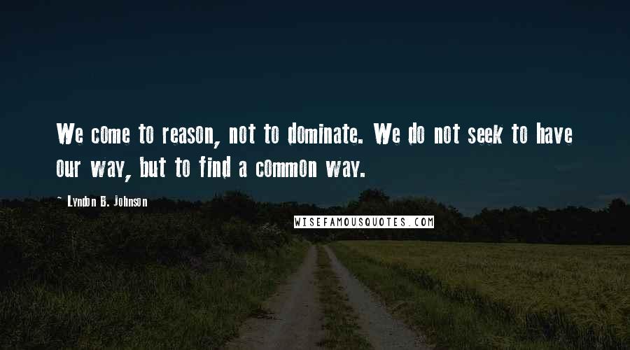 Lyndon B. Johnson Quotes: We come to reason, not to dominate. We do not seek to have our way, but to find a common way.