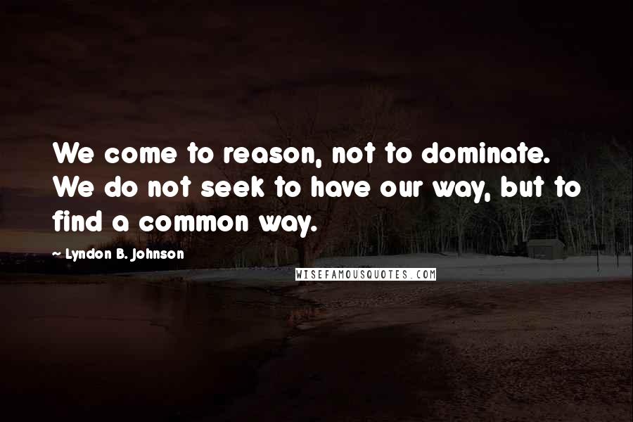 Lyndon B. Johnson Quotes: We come to reason, not to dominate. We do not seek to have our way, but to find a common way.