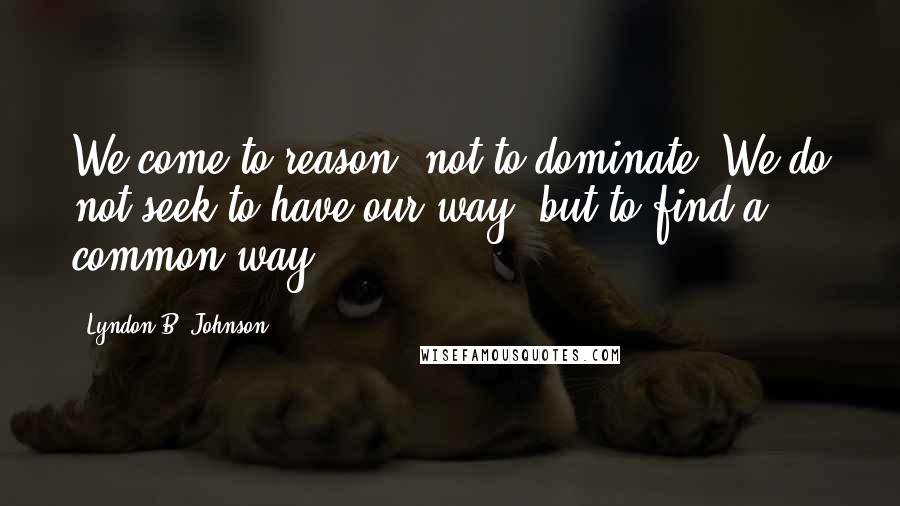 Lyndon B. Johnson Quotes: We come to reason, not to dominate. We do not seek to have our way, but to find a common way.