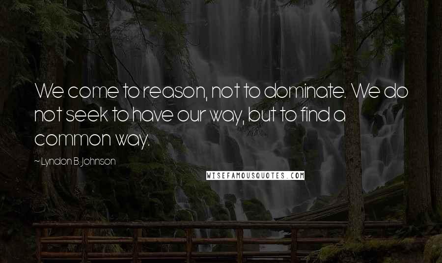 Lyndon B. Johnson Quotes: We come to reason, not to dominate. We do not seek to have our way, but to find a common way.