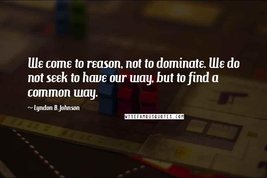 Lyndon B. Johnson Quotes: We come to reason, not to dominate. We do not seek to have our way, but to find a common way.