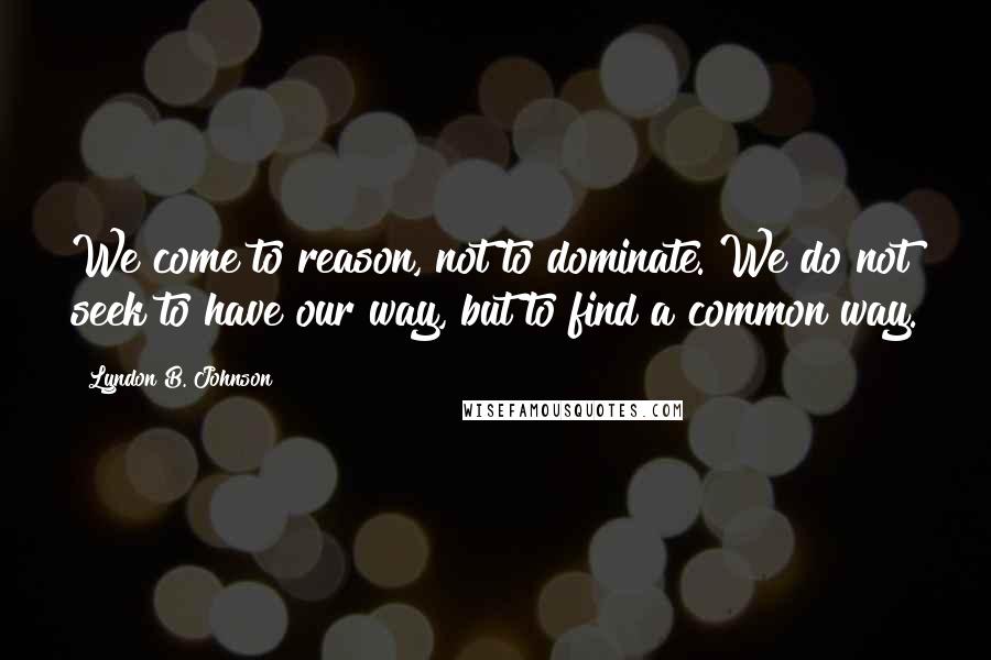 Lyndon B. Johnson Quotes: We come to reason, not to dominate. We do not seek to have our way, but to find a common way.