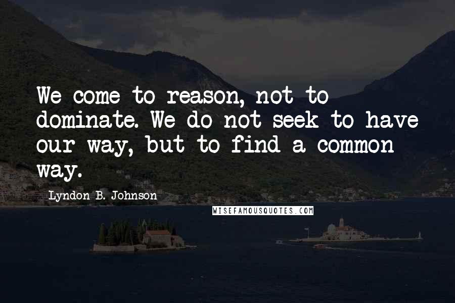 Lyndon B. Johnson Quotes: We come to reason, not to dominate. We do not seek to have our way, but to find a common way.