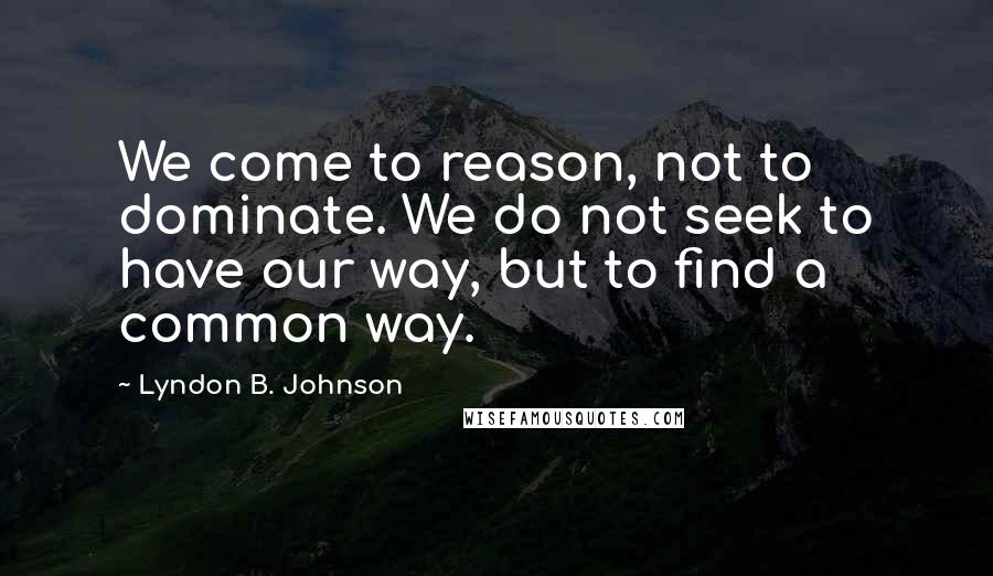 Lyndon B. Johnson Quotes: We come to reason, not to dominate. We do not seek to have our way, but to find a common way.