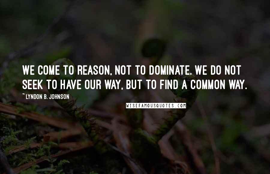 Lyndon B. Johnson Quotes: We come to reason, not to dominate. We do not seek to have our way, but to find a common way.