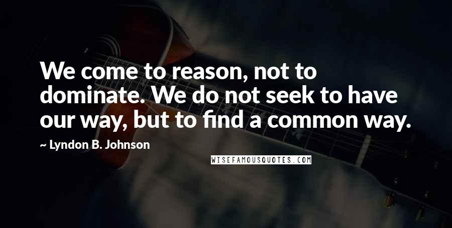 Lyndon B. Johnson Quotes: We come to reason, not to dominate. We do not seek to have our way, but to find a common way.