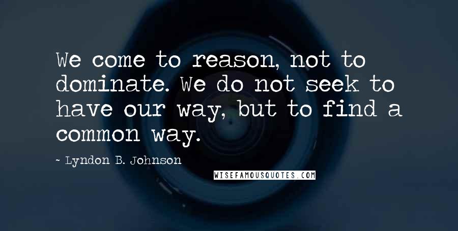 Lyndon B. Johnson Quotes: We come to reason, not to dominate. We do not seek to have our way, but to find a common way.