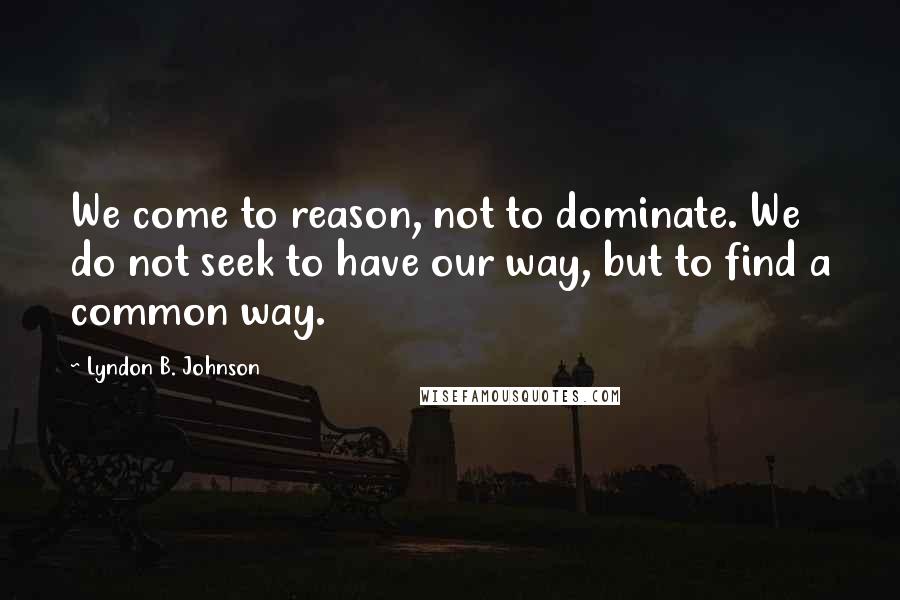 Lyndon B. Johnson Quotes: We come to reason, not to dominate. We do not seek to have our way, but to find a common way.