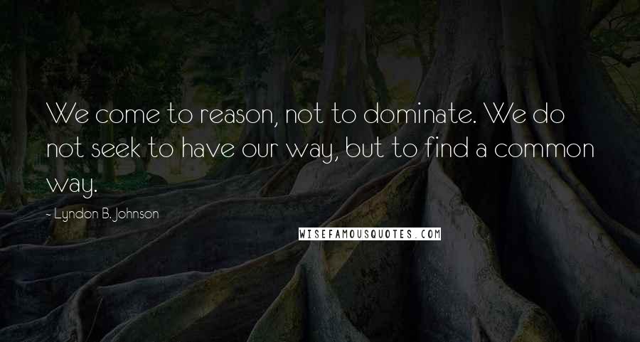 Lyndon B. Johnson Quotes: We come to reason, not to dominate. We do not seek to have our way, but to find a common way.