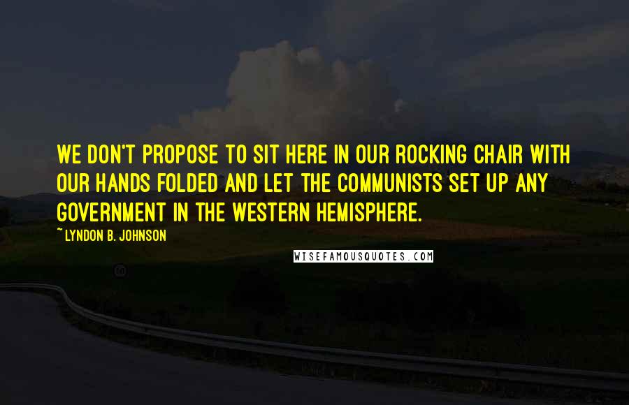 Lyndon B. Johnson Quotes: We don't propose to sit here in our rocking chair with our hands folded and let the Communists set up any government in the Western Hemisphere.