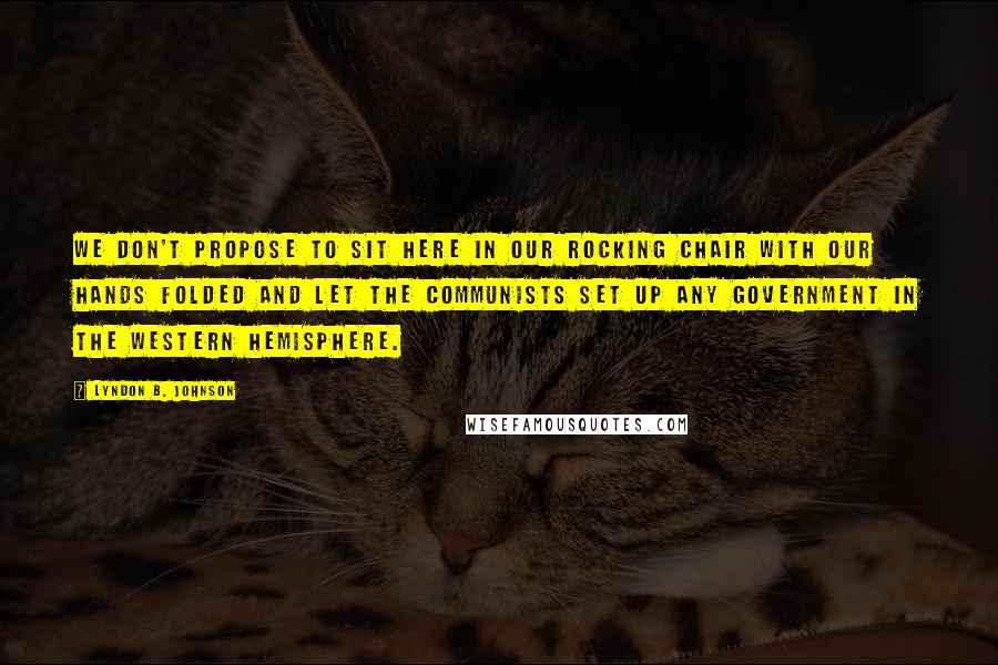 Lyndon B. Johnson Quotes: We don't propose to sit here in our rocking chair with our hands folded and let the Communists set up any government in the Western Hemisphere.