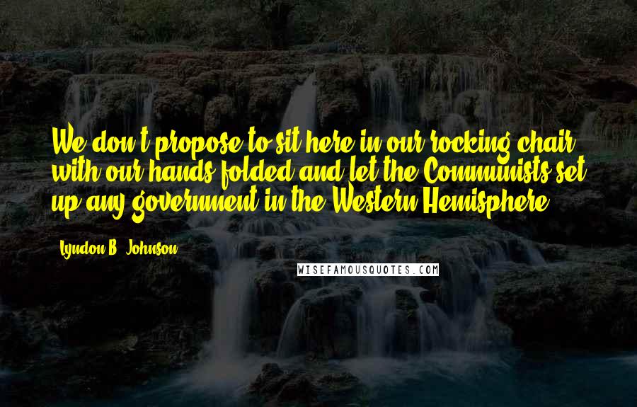 Lyndon B. Johnson Quotes: We don't propose to sit here in our rocking chair with our hands folded and let the Communists set up any government in the Western Hemisphere.