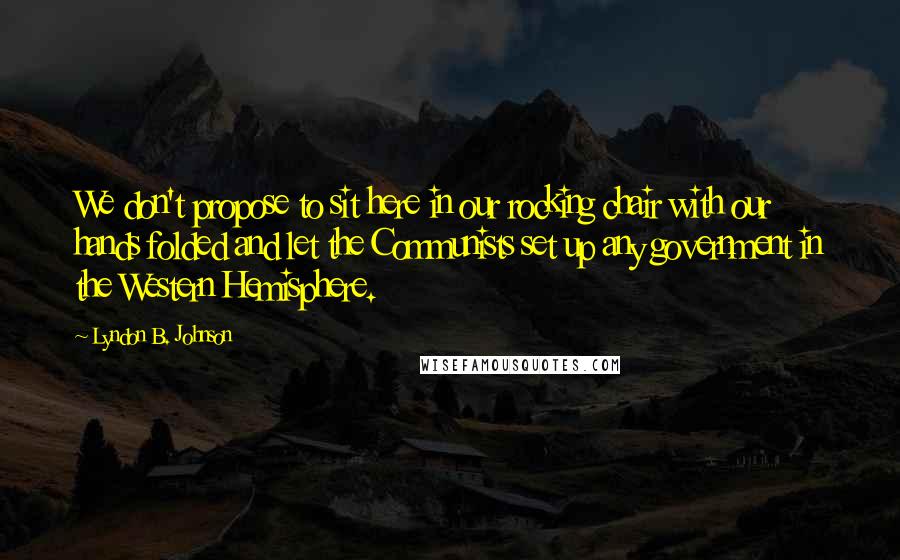 Lyndon B. Johnson Quotes: We don't propose to sit here in our rocking chair with our hands folded and let the Communists set up any government in the Western Hemisphere.