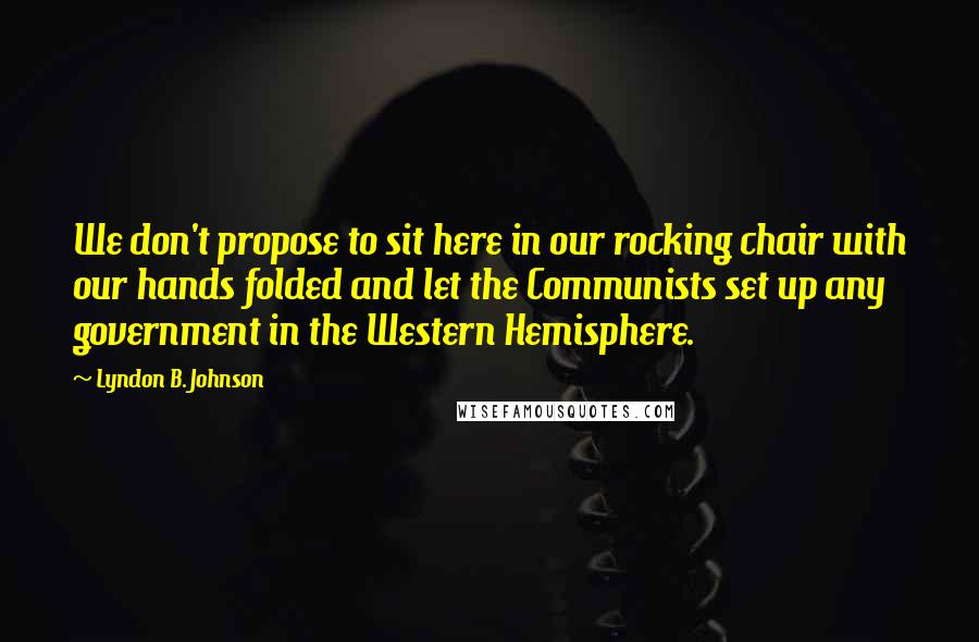 Lyndon B. Johnson Quotes: We don't propose to sit here in our rocking chair with our hands folded and let the Communists set up any government in the Western Hemisphere.