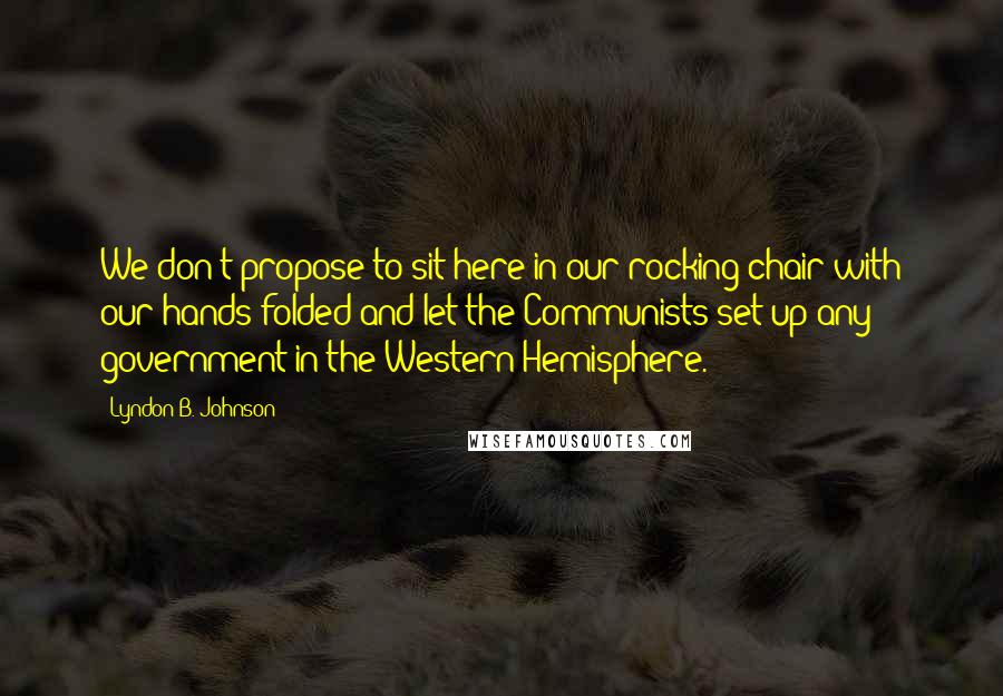 Lyndon B. Johnson Quotes: We don't propose to sit here in our rocking chair with our hands folded and let the Communists set up any government in the Western Hemisphere.