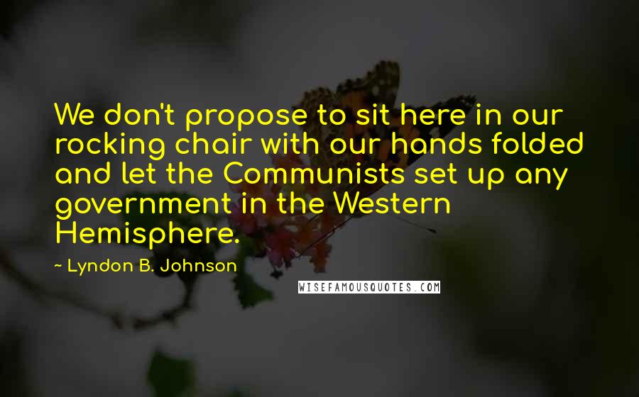 Lyndon B. Johnson Quotes: We don't propose to sit here in our rocking chair with our hands folded and let the Communists set up any government in the Western Hemisphere.