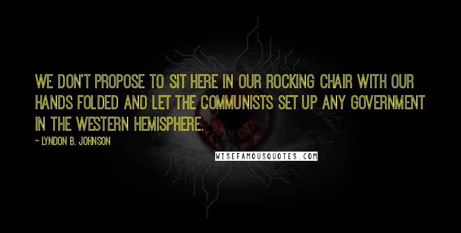 Lyndon B. Johnson Quotes: We don't propose to sit here in our rocking chair with our hands folded and let the Communists set up any government in the Western Hemisphere.