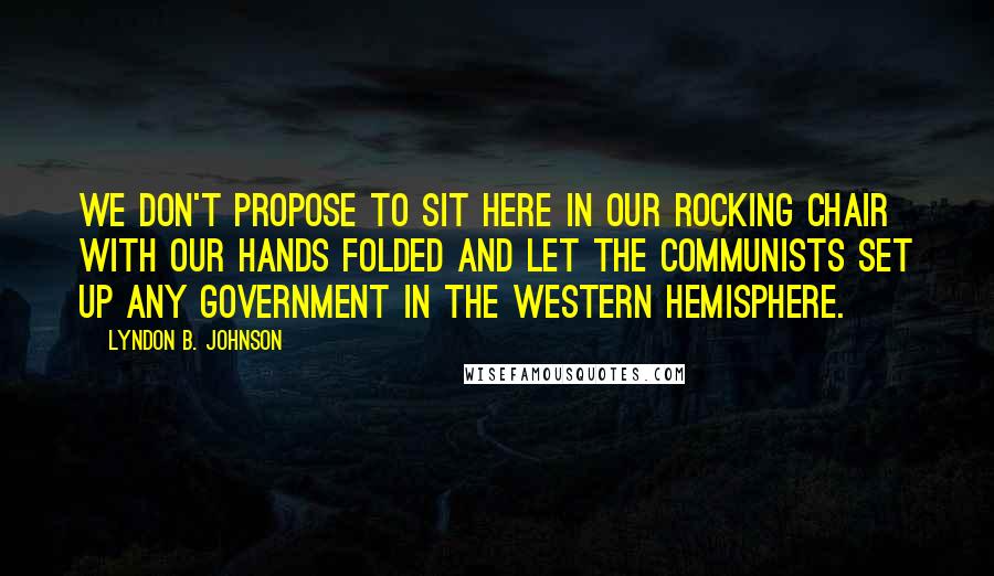 Lyndon B. Johnson Quotes: We don't propose to sit here in our rocking chair with our hands folded and let the Communists set up any government in the Western Hemisphere.