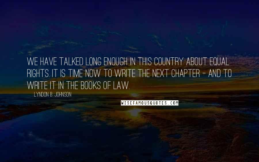 Lyndon B. Johnson Quotes: We have talked long enough in this country about equal rights. It is time now to write the next chapter - and to write it in the books of law.
