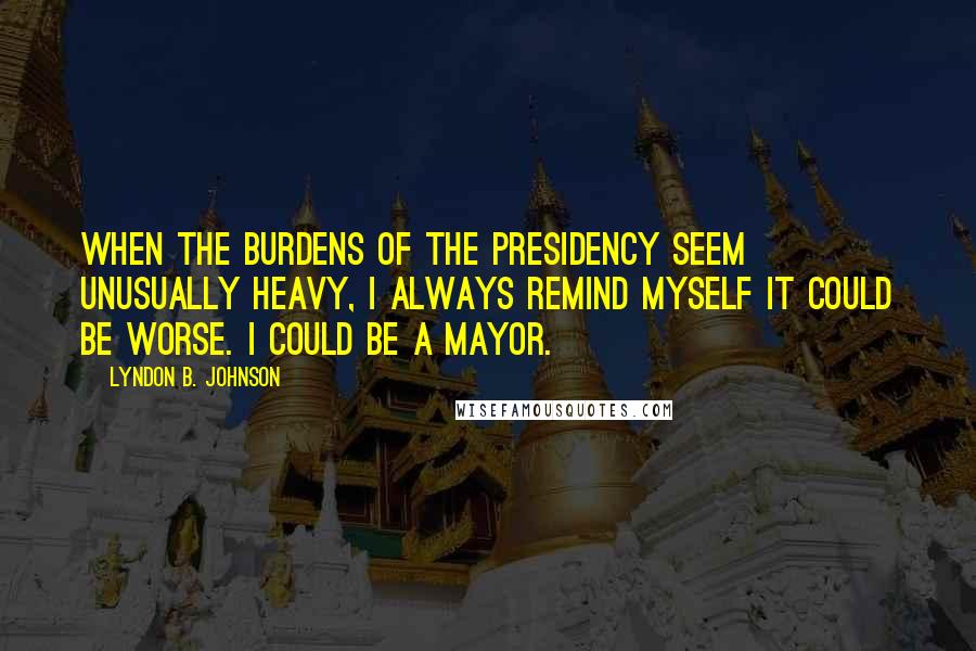 Lyndon B. Johnson Quotes: When the burdens of the presidency seem unusually heavy, I always remind myself it could be worse. I could be a mayor.