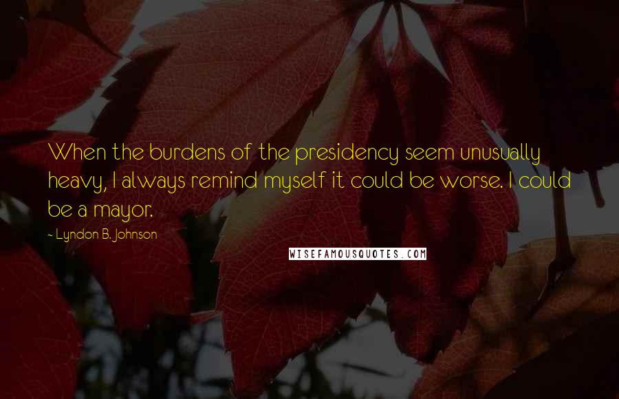 Lyndon B. Johnson Quotes: When the burdens of the presidency seem unusually heavy, I always remind myself it could be worse. I could be a mayor.