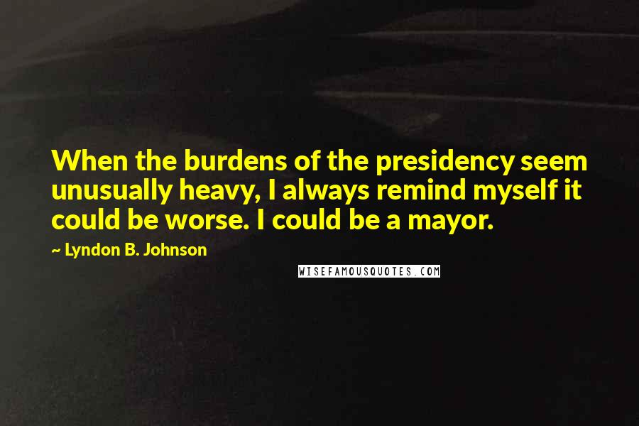 Lyndon B. Johnson Quotes: When the burdens of the presidency seem unusually heavy, I always remind myself it could be worse. I could be a mayor.