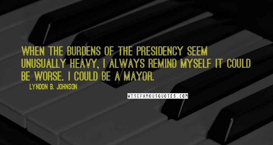 Lyndon B. Johnson Quotes: When the burdens of the presidency seem unusually heavy, I always remind myself it could be worse. I could be a mayor.