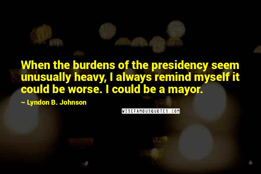 Lyndon B. Johnson Quotes: When the burdens of the presidency seem unusually heavy, I always remind myself it could be worse. I could be a mayor.