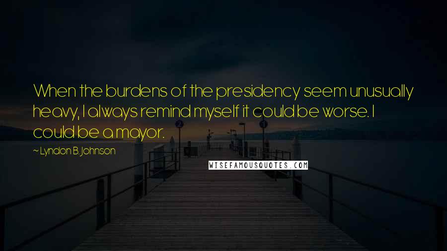 Lyndon B. Johnson Quotes: When the burdens of the presidency seem unusually heavy, I always remind myself it could be worse. I could be a mayor.