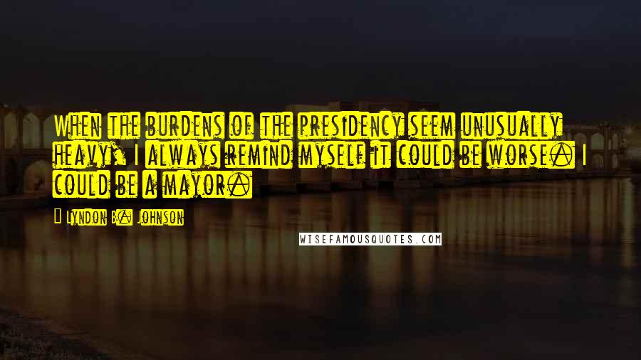 Lyndon B. Johnson Quotes: When the burdens of the presidency seem unusually heavy, I always remind myself it could be worse. I could be a mayor.