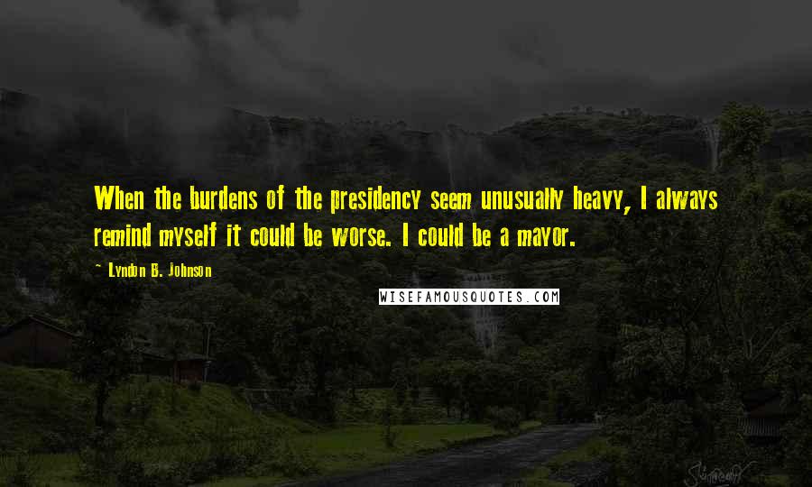 Lyndon B. Johnson Quotes: When the burdens of the presidency seem unusually heavy, I always remind myself it could be worse. I could be a mayor.